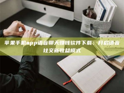 百色苹果手机app语音聊天赚钱软件下载：开启语音社交新收益模式